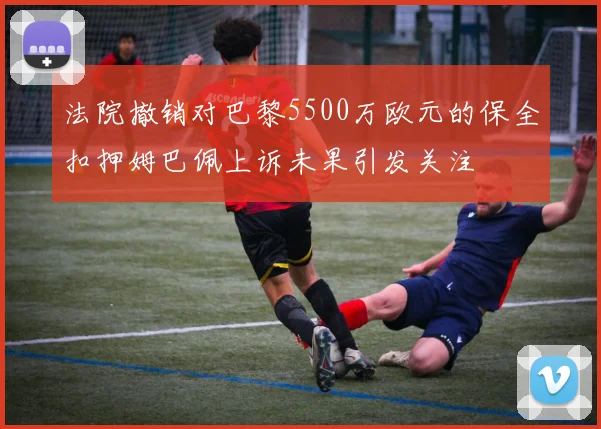 法院撤销对巴黎5500万欧元的保全扣押姆巴佩上诉未果引发关注