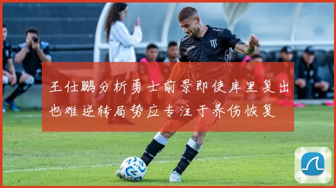 王仕鹏分析勇士前景即使库里复出也难逆转局势应专注于养伤恢复