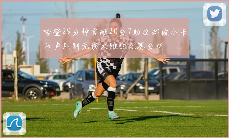 哈登29分钟贡献20分7助攻却被小卡和卢压制无伤大雅的比赛分析