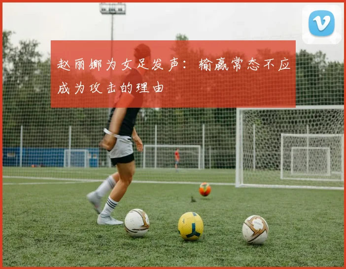 赵丽娜为女足发声：输赢常态不应成为攻击的理由