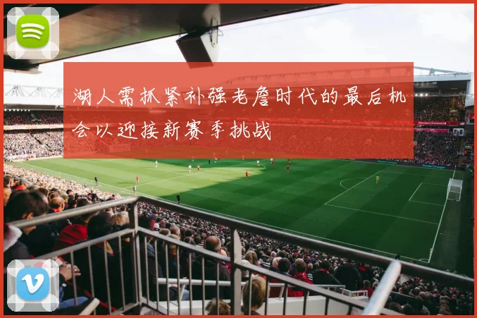 湖人需抓紧补强老詹时代的最后机会以迎接新赛季挑战