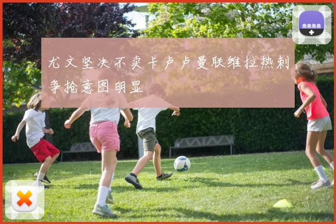 尤文坚决不卖卡卢卢曼联维拉热刺争抢意图明显