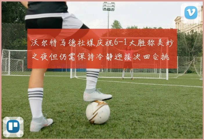 沃尔特马德社媒庆祝6-1大胜称美妙之夜但仍需保持冷静迎接次回合挑战