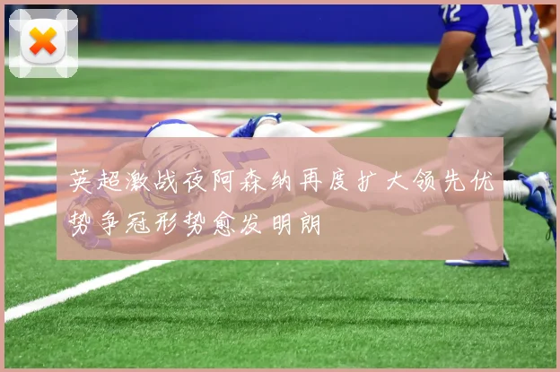 英超激战夜阿森纳再度扩大领先优势争冠形势愈发明朗