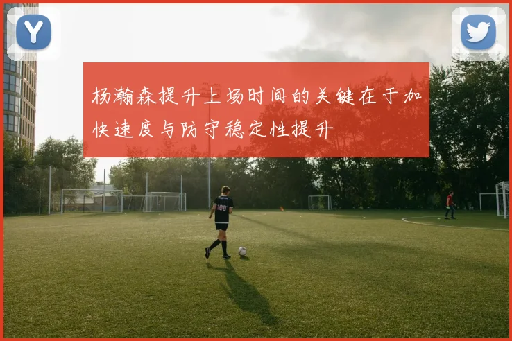 杨瀚森提升上场时间的关键在于加快速度与防守稳定性提升