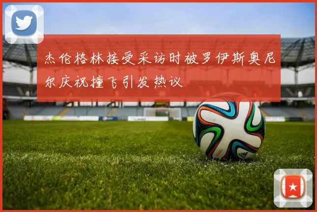 杰伦格林接受采访时被罗伊斯奥尼尔庆祝撞飞引发热议