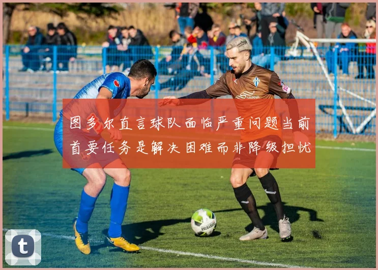图多尔直言球队面临严重问题当前首要任务是解决困难而非降级担忧