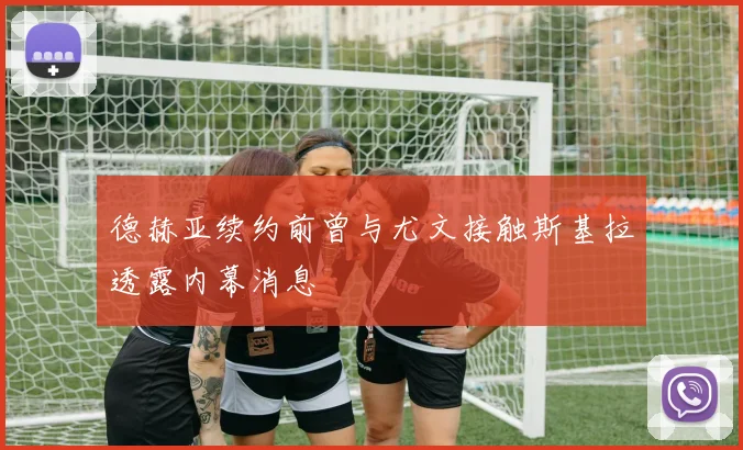 德赫亚续约前曾与尤文接触斯基拉透露内幕消息