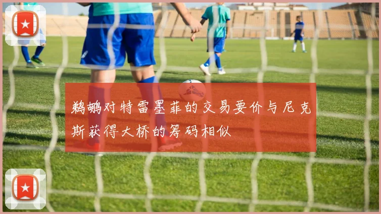鹈鹕对特雷墨菲的交易要价与尼克斯获得大桥的筹码相似