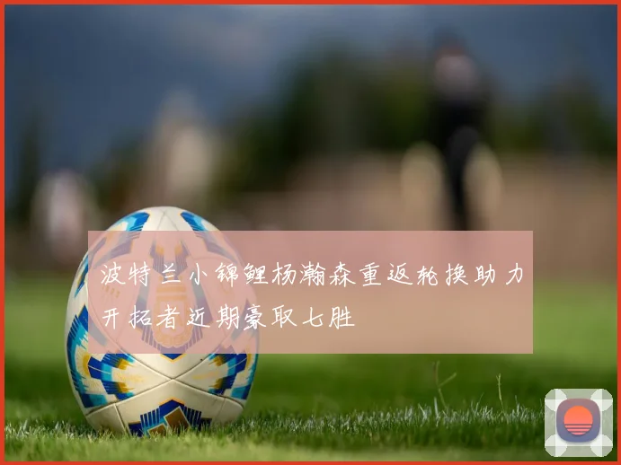 波特兰小锦鲤杨瀚森重返轮换助力开拓者近期豪取七胜
