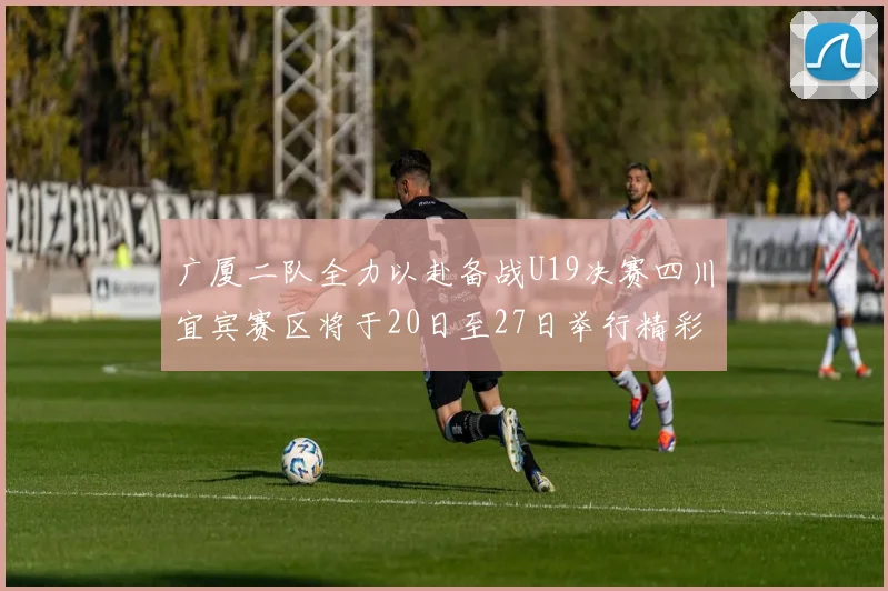 广厦二队全力以赴备战U19决赛四川宜宾赛区将于20日至27日举行精彩对决