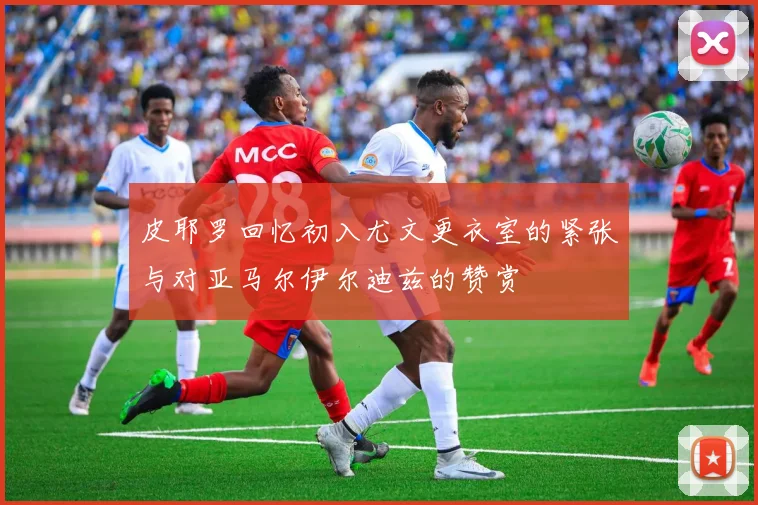 皮耶罗回忆初入尤文更衣室的紧张与对亚马尔伊尔迪兹的赞赏