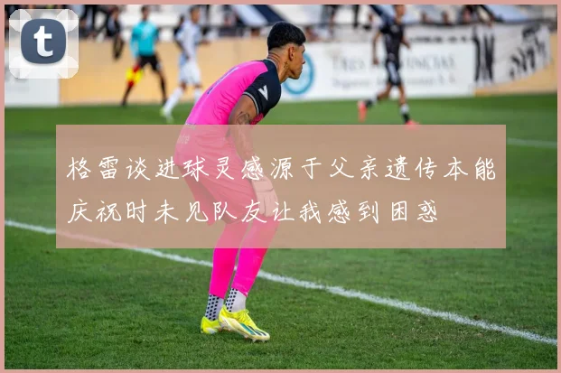 格雷谈进球灵感源于父亲遗传本能庆祝时未见队友让我感到困惑